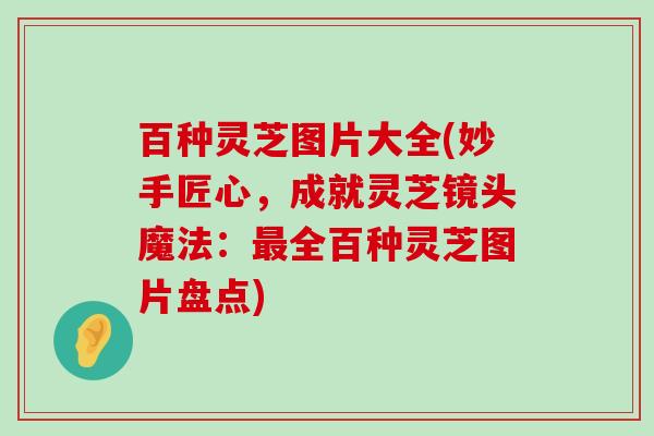 百种灵芝图片大全(妙手匠心，成就灵芝镜头魔法：全百种灵芝图片盘点)