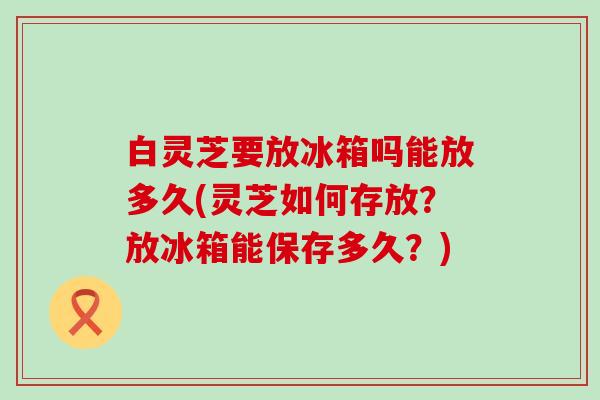 白灵芝要放冰箱吗能放多久(灵芝如何存放？放冰箱能保存多久？)