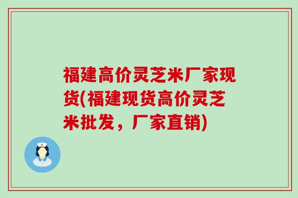 福建高价灵芝米厂家现货(福建现货高价灵芝米批发，厂家直销)