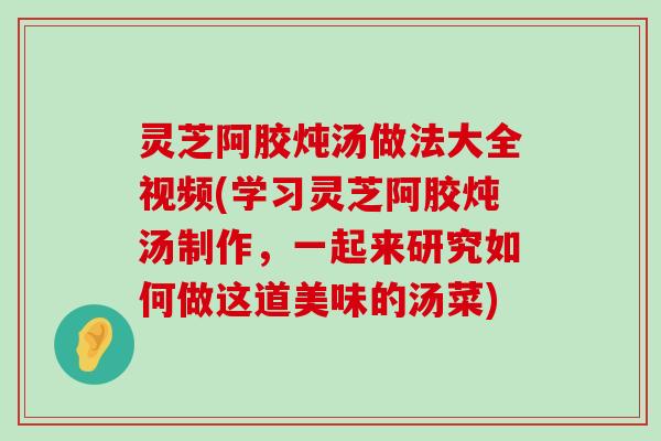 灵芝阿胶炖汤做法大全视频(学习灵芝阿胶炖汤制作，一起来研究如何做这道美味的汤菜)