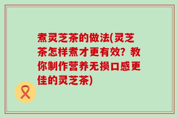 煮灵芝茶的做法(灵芝茶怎样煮才更有效？教你制作营养无损口感更佳的灵芝茶)