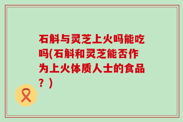 石斛与灵芝上火吗能吃吗(石斛和灵芝能否作为上火体质人士的食品？)