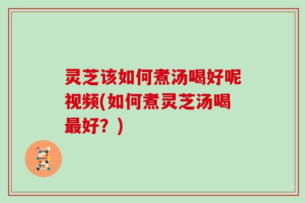 灵芝该如何煮汤喝好呢视频(如何煮灵芝汤喝好？)