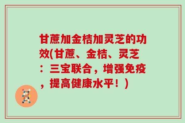 甘蔗加金桔加灵芝的功效(甘蔗、金桔、灵芝：三宝联合，增强免疫，提高健康水平！)