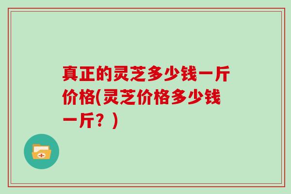 真正的灵芝多少钱一斤价格(灵芝价格多少钱一斤？)