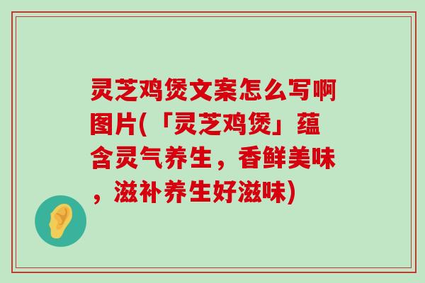 灵芝鸡煲文案怎么写啊图片(「灵芝鸡煲」蕴含灵气养生，香鲜美味，滋补养生好滋味)