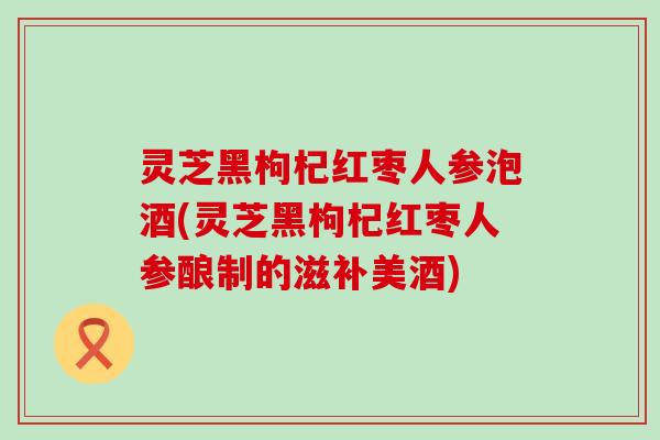 灵芝黑枸杞红枣人参泡酒(灵芝黑枸杞红枣人参酿制的滋补美酒)