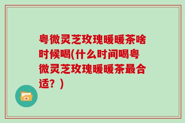 粤微灵芝玫瑰暖暖茶啥时候喝(什么时间喝粤微灵芝玫瑰暖暖茶合适？)