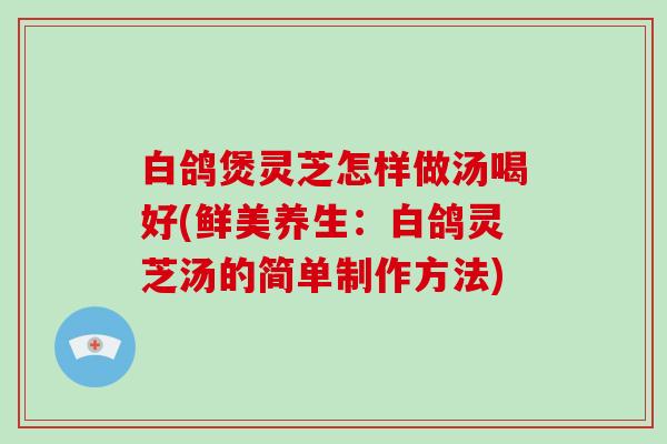 白鸽煲灵芝怎样做汤喝好(鲜美养生：白鸽灵芝汤的简单制作方法)