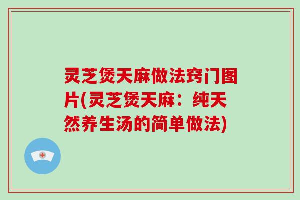 灵芝煲天麻做法窍门图片(灵芝煲天麻：纯天然养生汤的简单做法)