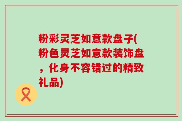 粉彩灵芝如意款盘子(粉色灵芝如意款装饰盘，化身不容错过的精致礼品)