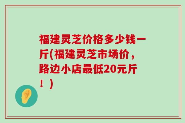 福建灵芝价格多少钱一斤(福建灵芝市场价，路边小店低20元斤！)