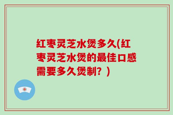 红枣灵芝水煲多久(红枣灵芝水煲的佳口感需要多久煲制？)