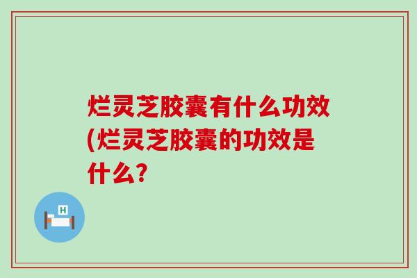 烂灵芝胶囊有什么功效(烂灵芝胶囊的功效是什么？