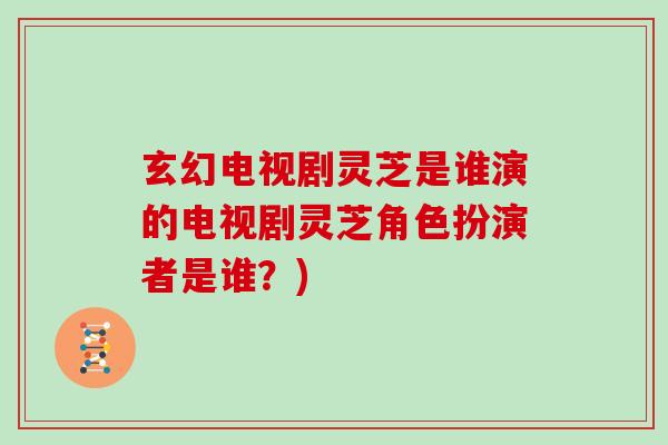 玄幻电视剧灵芝是谁演的电视剧灵芝角色扮演者是谁？)