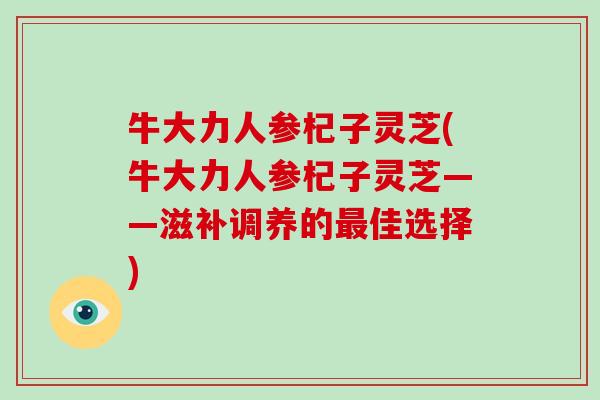 牛大力人参杞子灵芝(牛大力人参杞子灵芝——滋补调养的佳选择)