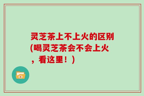 灵芝茶上不上火的区别(喝灵芝茶会不会上火，看这里！)