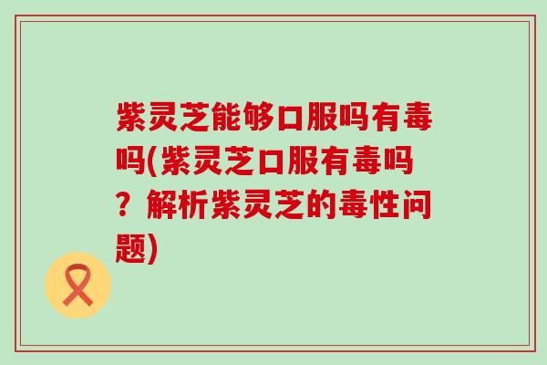 紫灵芝能够口服吗有毒吗(紫灵芝口服有毒吗？解析紫灵芝的毒性问题)