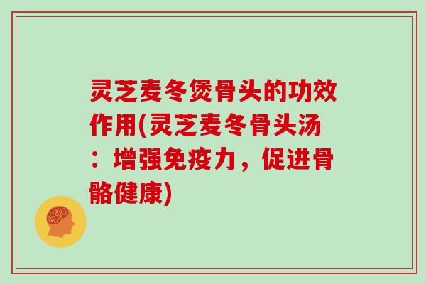 灵芝麦冬煲骨头的功效作用(灵芝麦冬骨头汤：增强免疫力，促进骨骼健康)