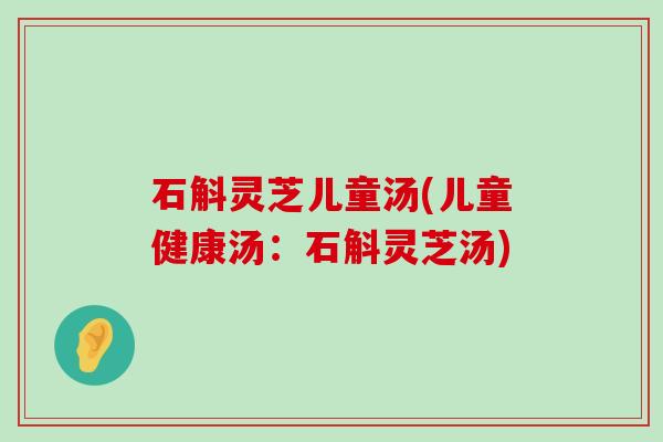 石斛灵芝儿童汤(儿童健康汤：石斛灵芝汤)