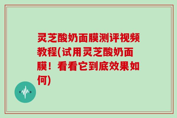 灵芝酸奶面膜测评视频教程(试用灵芝酸奶面膜！看看它到底效果如何)