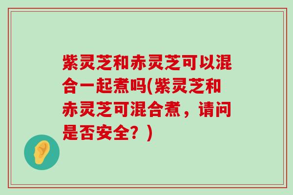 紫灵芝和赤灵芝可以混合一起煮吗(紫灵芝和赤灵芝可混合煮，请问是否安全？)