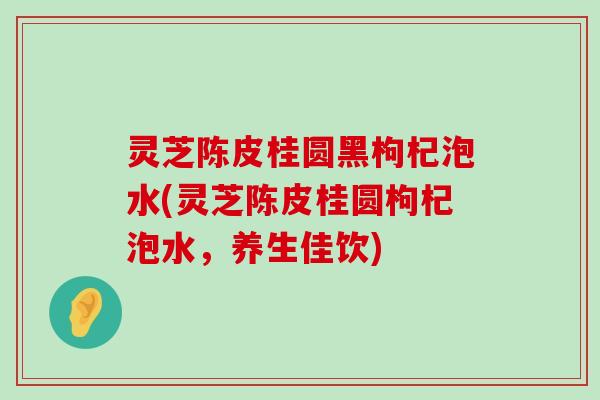 灵芝陈皮桂圆黑枸杞泡水(灵芝陈皮桂圆枸杞泡水，养生佳饮)