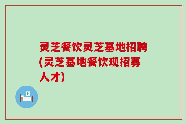 灵芝餐饮灵芝基地招聘(灵芝基地餐饮现招募人才)