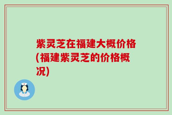 紫灵芝在福建大概价格(福建紫灵芝的价格概况)