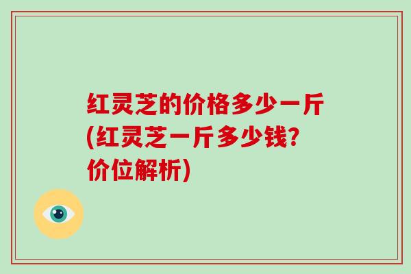 红灵芝的价格多少一斤(红灵芝一斤多少钱？价位解析)