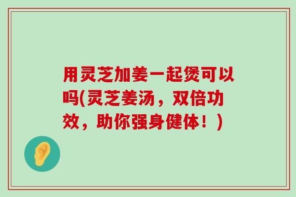 用灵芝加姜一起煲可以吗(灵芝姜汤，双倍功效，助你强身健体！)