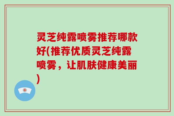 灵芝纯露喷雾推荐哪款好(推荐优质灵芝纯露喷雾，让健康美丽)