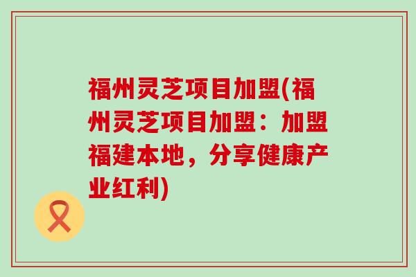 福州灵芝项目加盟(福州灵芝项目加盟：加盟福建本地，分享健康产业红利)