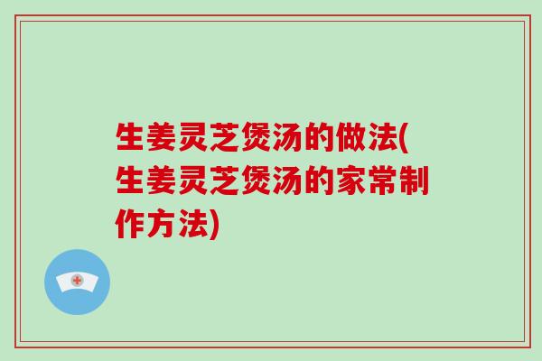 生姜灵芝煲汤的做法(生姜灵芝煲汤的家常制作方法)