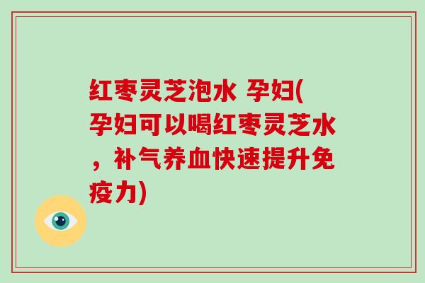 红枣灵芝泡水 孕妇(孕妇可以喝红枣灵芝水，快速提升免疫力)