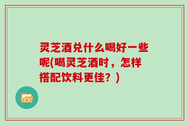 灵芝酒兑什么喝好一些呢(喝灵芝酒时，怎样搭配饮料更佳？)