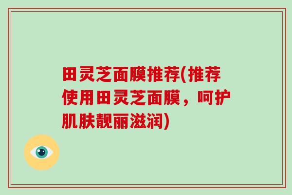 田灵芝面膜推荐(推荐使用田灵芝面膜，呵护靓丽滋润)