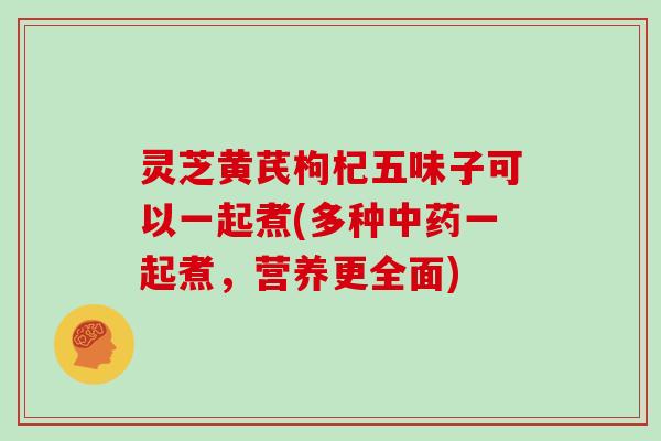 灵芝黄芪枸杞五味子可以一起煮(多种一起煮，营养更全面)