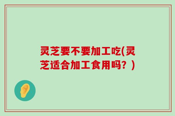 灵芝要不要加工吃(灵芝适合加工食用吗？)