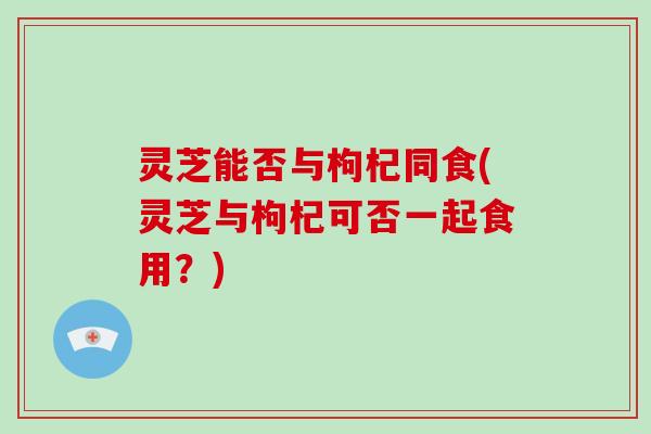 灵芝能否与枸杞同食(灵芝与枸杞可否一起食用？)