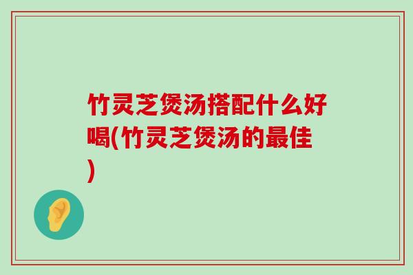 竹灵芝煲汤搭配什么好喝(竹灵芝煲汤的佳)