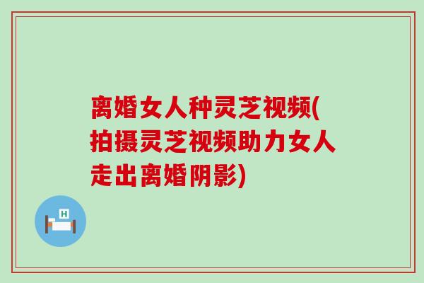 离婚女人种灵芝视频(拍摄灵芝视频助力女人走出离婚阴影)