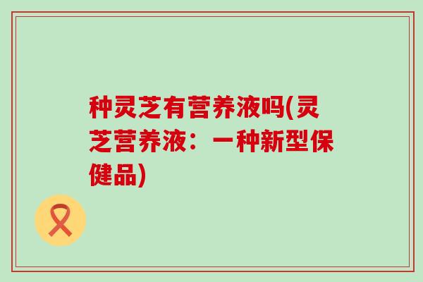 种灵芝有营养液吗(灵芝营养液：一种新型保健品)