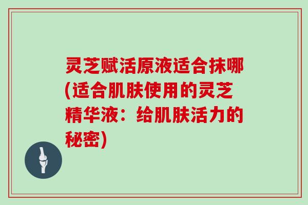 灵芝赋活原液适合抹哪(适合使用的灵芝精华液：给活力的秘密)