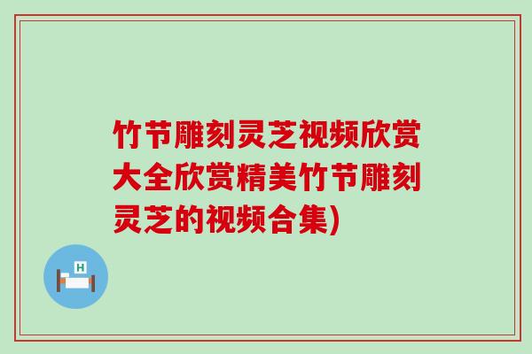 竹节雕刻灵芝视频欣赏大全欣赏精美竹节雕刻灵芝的视频合集)