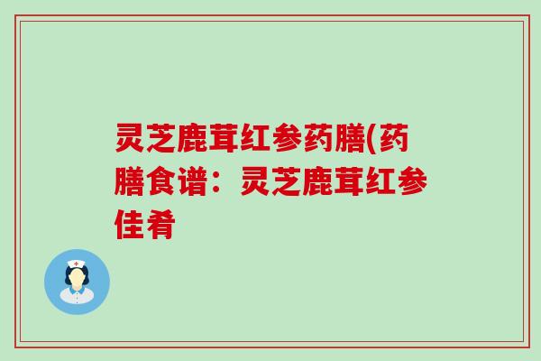 灵芝鹿茸红参药膳(药膳食谱：灵芝鹿茸红参佳肴