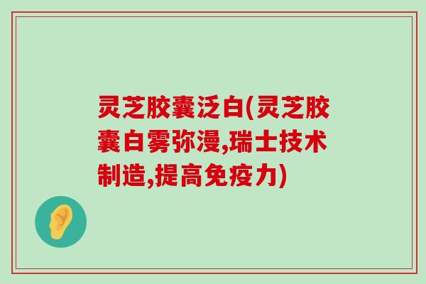 灵芝胶囊泛白(灵芝胶囊白雾弥漫,瑞士技术制造,提高免疫力)