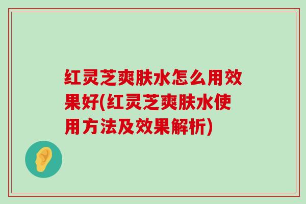 红灵芝爽肤水怎么用效果好(红灵芝爽肤水使用方法及效果解析)