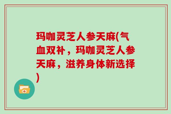 玛咖灵芝人参天麻(气双补，玛咖灵芝人参天麻，滋养身体新选择)