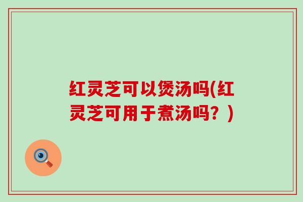 红灵芝可以煲汤吗(红灵芝可用于煮汤吗？)